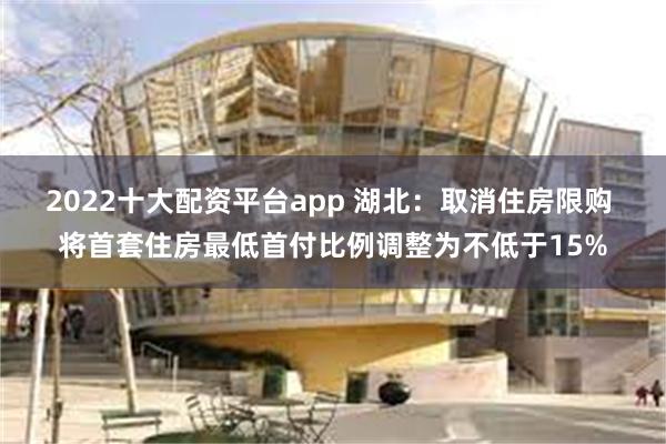 2022十大配资平台app 湖北：取消住房限购 将首套住房最低首付比例调整为不低于15%
