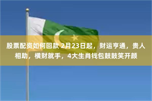 股票配资如何回款 2月23日起，财运亨通，贵人相助，横财就手，4大生肖钱包鼓鼓笑开颜
