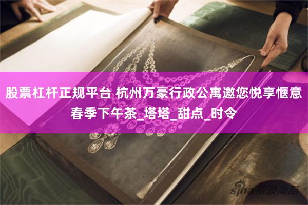 股票杠杆正规平台 杭州万豪行政公寓邀您悦享惬意春季下午茶_塔塔_甜点_时令
