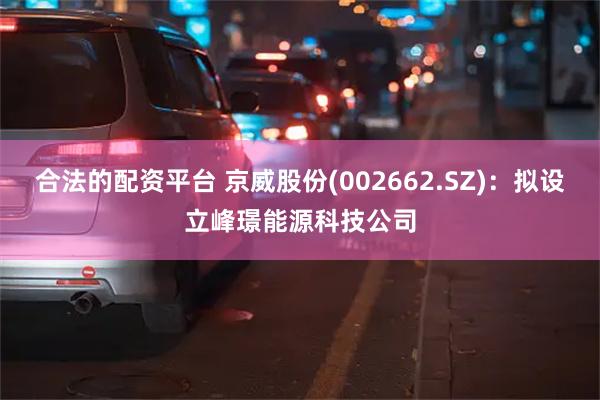 合法的配资平台 京威股份(002662.SZ)：拟设立峰璟能源科技公司