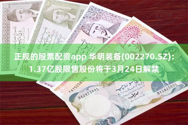 正规的股票配资app 华明装备(002270.SZ)：1.37亿股限售股份将于3月24日解禁
