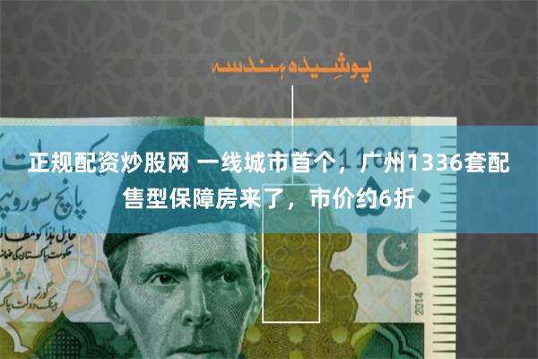 正规配资炒股网 一线城市首个，广州1336套配售型保障房来了，市价约6折