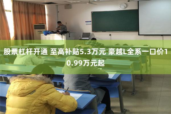 股票杠杆开通 至高补贴5.3万元 豪越L全系一口价10.99万元起