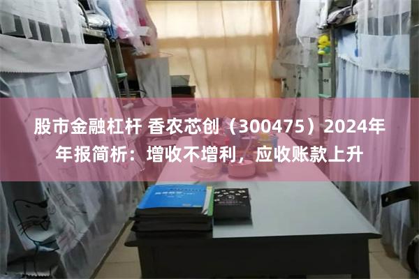 股市金融杠杆 香农芯创（300475）2024年年报简析：增收不增利，应收账款上升