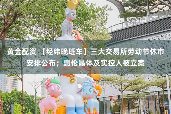 黄金配资 【经纬晚班车】三大交易所劳动节休市安排公布；惠伦晶体及实控人被立案