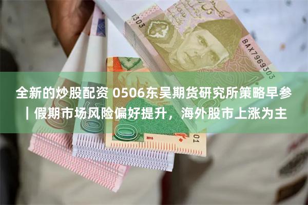 全新的炒股配资 0506东吴期货研究所策略早参｜假期市场风险偏好提升，海外股市上涨为主