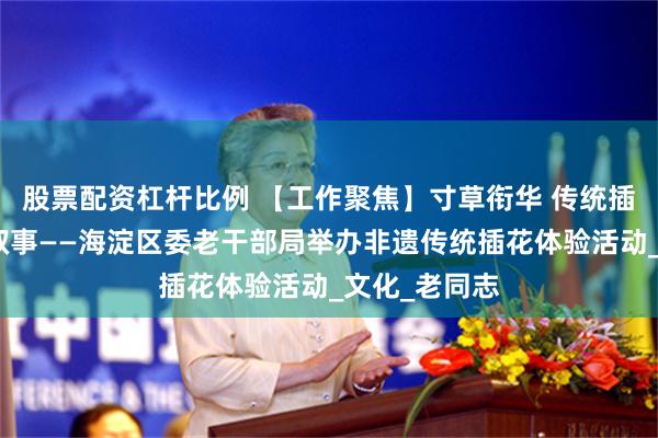股票配资杠杆比例 【工作聚焦】寸草衔华 传统插花里的春晖叙事——海淀区委老干部局举办非遗传统插花体验活动_文化_老同志