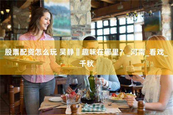 股票配资怎么玩 吴静‖趣味在哪里？_河南_看戏_千秋