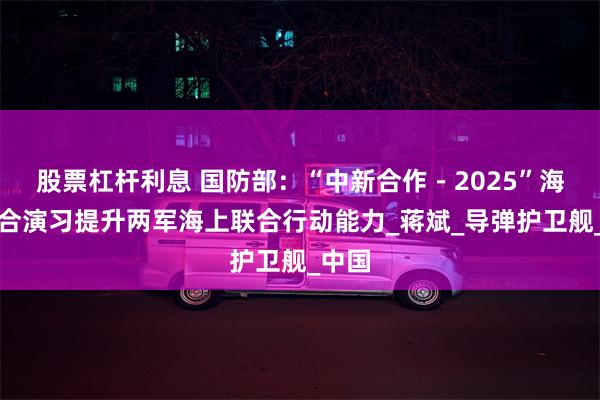 股票杠杆利息 国防部：“中新合作－2025”海上联合演习提升两军海上联合行动能力_蒋斌_导弹护卫舰_中国