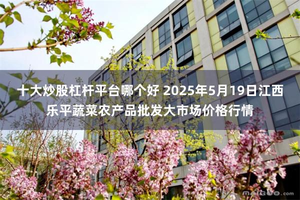 十大炒股杠杆平台哪个好 2025年5月19日江西乐平蔬菜农产品批发大市场价格行情