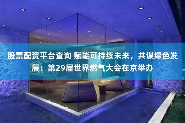 股票配资平台查询 赋能可持续未来，共谋绿色发展：第29届世界燃气大会在京举办