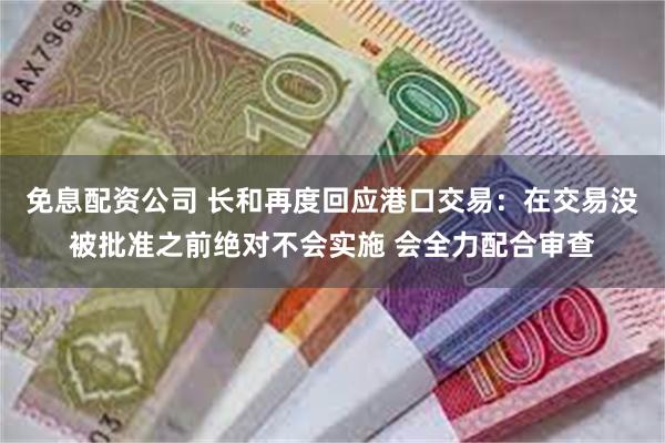 免息配资公司 长和再度回应港口交易：在交易没被批准之前绝对不会实施 会全力配合审查