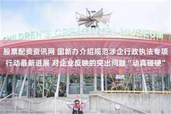 股票配资资讯网 国新办介绍规范涉企行政执法专项行动最新进展 对企业反映的突出问题“动真碰硬”