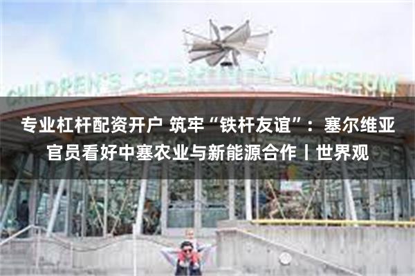 专业杠杆配资开户 筑牢“铁杆友谊”：塞尔维亚官员看好中塞农业与新能源合作丨世界观