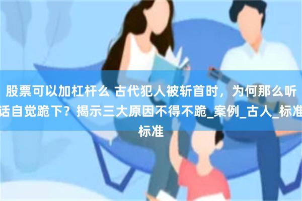 股票可以加杠杆么 古代犯人被斩首时，为何那么听话自觉跪下？揭示三大原因不得不跪_案例_古人_标准