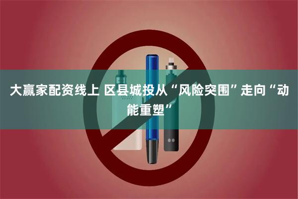 大赢家配资线上 区县城投从“风险突围”走向“动能重塑”