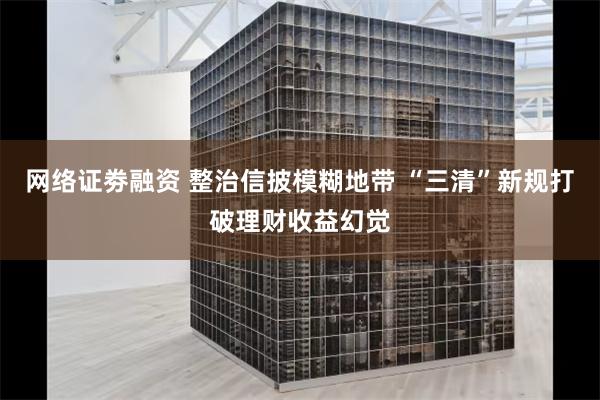 网络证劵融资 整治信披模糊地带 “三清”新规打破理财收益幻觉