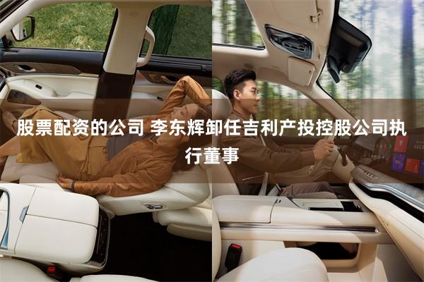 股票配资的公司 李东辉卸任吉利产投控股公司执行董事