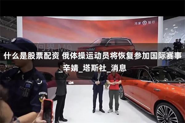 什么是股票配资 俄体操运动员将恢复参加国际赛事_辛婧_塔斯社_消息