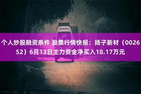 个人炒股融资条件 股票行情快报：扬子新材（002652）6月13日主力资金净买入18.17万元