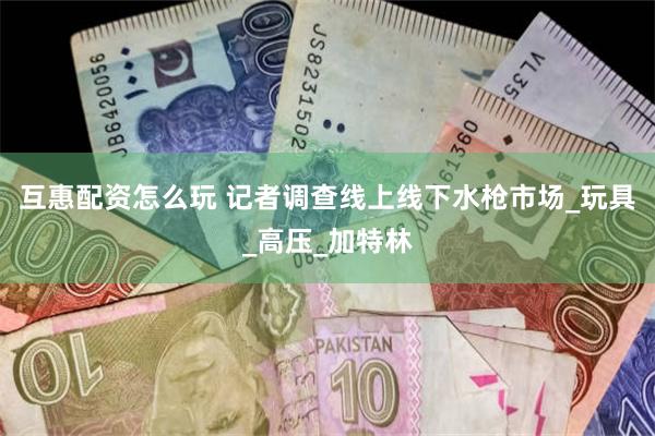 互惠配资怎么玩 记者调查线上线下水枪市场_玩具_高压_加特林