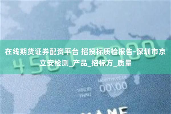 在线期货证券配资平台 招投标质检报告-深圳市京立安检测_产品_招标方_质量