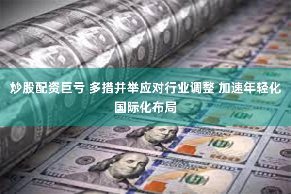 炒股配资巨亏 多措并举应对行业调整 加速年轻化国际化布局
