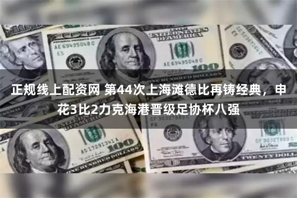 正规线上配资网 第44次上海滩德比再铸经典，申花3比2力克海港晋级足协杯八强