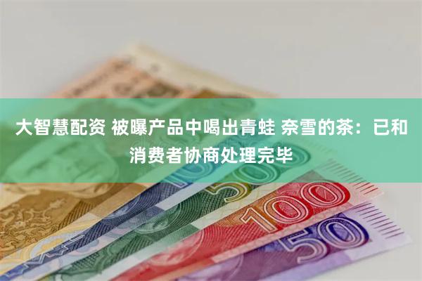 大智慧配资 被曝产品中喝出青蛙 奈雪的茶：已和消费者协商处理完毕