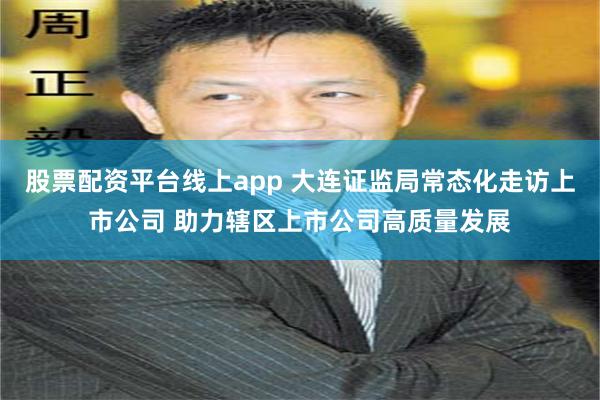 股票配资平台线上app 大连证监局常态化走访上市公司 助力辖区上市公司高质量发展