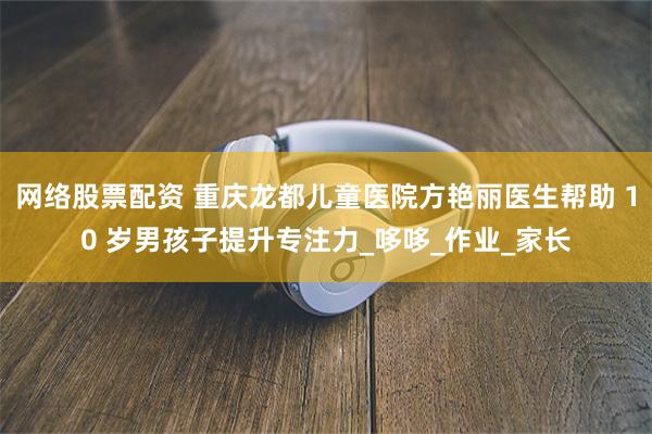 网络股票配资 重庆龙都儿童医院方艳丽医生帮助 10 岁男孩子提升专注力_哆哆_作业_家长