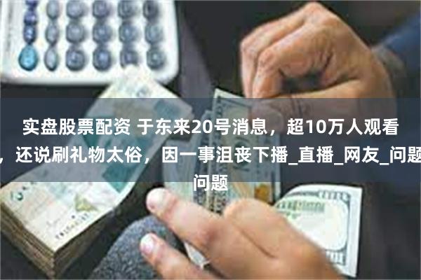 实盘股票配资 于东来20号消息，超10万人观看，还说刷礼物太俗，因一事沮丧下播_直播_网友_问题