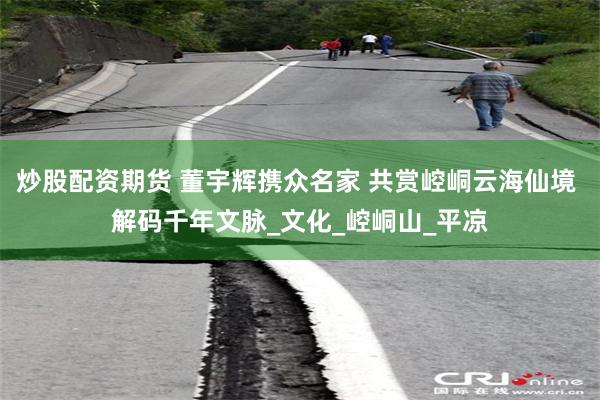 炒股配资期货 董宇辉携众名家 共赏崆峒云海仙境 解码千年文脉_文化_崆峒山_平凉