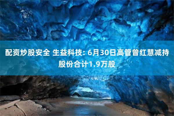 配资炒股安全 生益科技: 6月30日高管曾红慧减持股份合计1.9万股