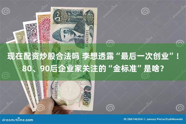 现在配资炒股合法吗 李想透露“最后一次创业”！80、90后企业家关注的“金标准”是啥？