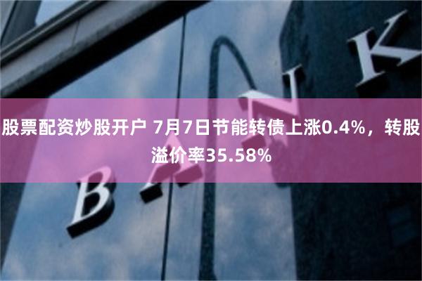股票配资炒股开户 7月7日节能转债上涨0.4%，转股溢价率35.58%