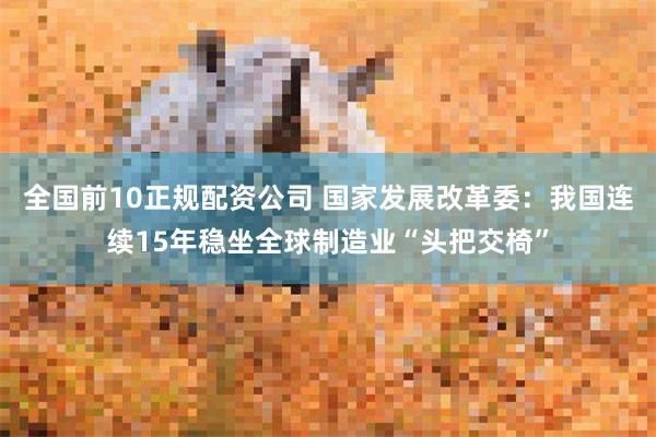 全国前10正规配资公司 国家发展改革委：我国连续15年稳坐全球制造业“头把交椅”