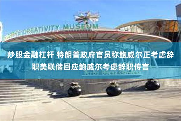炒股金融杠杆 特朗普政府官员称鲍威尔正考虑辞职美联储回应鲍威尔考虑辞职传言