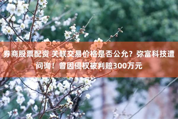 券商股票配资 关联交易价格是否公允？弥富科技遭问询！曾因侵权被判赔300万元
