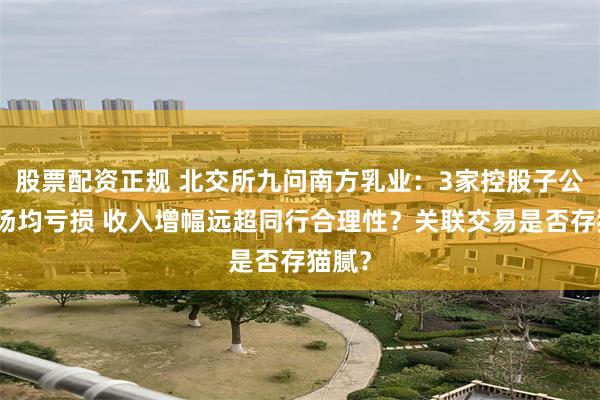 股票配资正规 北交所九问南方乳业：3家控股子公司牧场均亏损 收入增幅远超同行合理性？关联交易是否存猫腻？