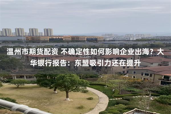 温州市期货配资 不确定性如何影响企业出海？大华银行报告：东盟吸引力还在提升