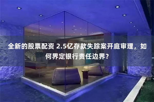 全新的股票配资 2.5亿存款失踪案开庭审理，如何界定银行责任边界？