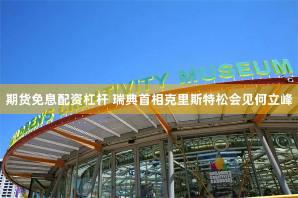 期货免息配资杠杆 瑞典首相克里斯特松会见何立峰