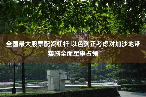 全国最大股票配资杠杆 以色列正考虑对加沙地带实施全面军事占领