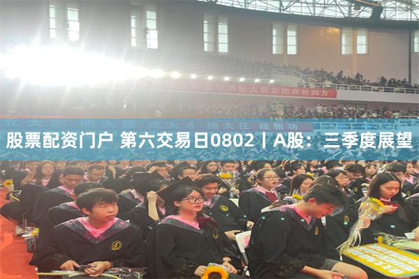 股票配资门户 第六交易日0802丨A股：三季度展望