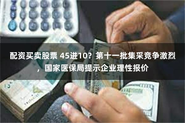 配资买卖股票 45进10？第十一批集采竞争激烈，国家医保局提示企业理性报价