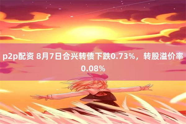 p2p配资 8月7日合兴转债下跌0.73%，转股溢价率0.08%