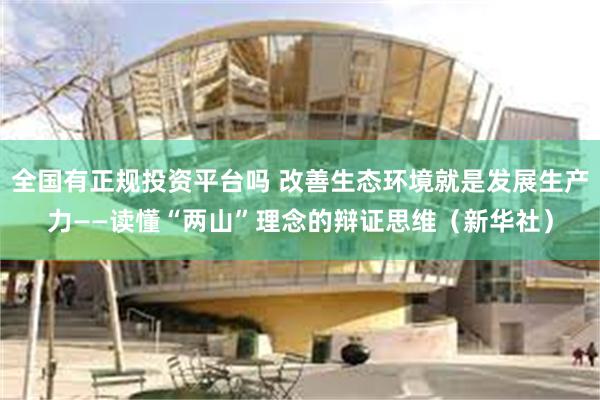全国有正规投资平台吗 改善生态环境就是发展生产力——读懂“两山”理念的辩证思维（新华社）