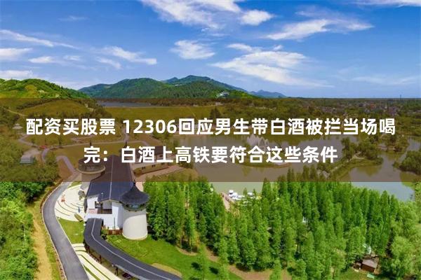 配资买股票 12306回应男生带白酒被拦当场喝完：白酒上高铁要符合这些条件