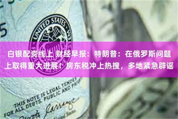 白银配资线上 财经早报：特朗普：在俄罗斯问题上取得重大进展！房东税冲上热搜，多地紧急辟谣